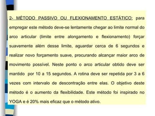 2- MÉTODO PASSIVO OU FLEXIONAMENTO ESTÁTICO:  para empregar este método deve-se lentamente chegar ao limite normal do arco articular (limite entre alongamento e flexionamento) forçar suavemente além desse limite, aguardar cerca de 6 segundos e realizar novo forçamento suave, procurando alcançar maior arco de movimento possível. Neste ponto o arco articular obtido deve ser mantido  por 10 a 15 segundos. A rotina deve ser repetida por 3 a 6 vezes com intervalo de descontração entre elas. O objetivo deste método é o aumento da flexibilidade. Este método foi inspirado no YOGA e é 20% mais eficaz que o método ativo. 