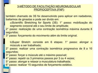 3-MÉTODO DE FACILITAÇÃO NEUROMUSCULAR PROPIOCEPTIVA (FNP) também chamado de 3S foi desenvolvido para aplicar em nadadores, bailarinos de ginastas e pode ser divido em: a) Scientific Stretching for Sports (3S): 1° passo: mobilização do segmento corporal até o seu limite de amplitude; 2° passo: realização de uma contração isométrica máxima durante 8 segundos; 3° passo: forçamento do movimento além do limite original. b) Super Stretch: consiste em 6 etapas: 1° passo: alongar o músculo a ser trabalhado; 2° passo: realizar uma contração isométrica progressiva de 8   a 10 segundos; 3° passo: forçar o músculo até o máximo possível; 4° passo: repetir os 3 primeiros passos por 3 ou 4 vezes; 5° passo: alongar e relaxar a musculatura trabalhada; 6° passo: realizar 15 segundos de forçamento estático. 