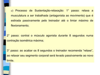 c)  Processo de Sustentação-relaxação: 1° passo: relaxa a musculatura a ser trabalhada (antagonista ao movimento) que é estirada passivamente pelo treinador até o limiar máximo de flexionamento; 2° passo: contrai o músculo agonista durante 8 segundos numa contração isométrica máxima; 3° passo: ao acabar os 8 segundos o treinador recomenda “relaxe”, ao relaxar seu segmento corporal será levado passivamente ao novo limite. 