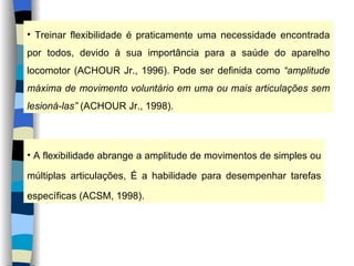 Treinar flexibilidade é praticamente uma necessidade encontrada por todos, devido à sua importância para a saúde do aparelho locomotor (ACHOUR Jr., 1996). Pode ser definida como  “amplitude máxima de movimento voluntário em uma ou mais articulações sem lesioná-las”  (ACHOUR Jr., 1998). A flexibilidade abrange a amplitude de movimentos de simples ou múltiplas articulações, É a habilidade para desempenhar tarefas específicas (ACSM, 1998). 