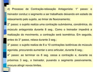 d) Processo de Contração-relaxação Antagonista: 1° passo: o treinador conduz o segmento a ser trabalhado deixando em estado de relaxamento pelo sujeito, ao limiar de flexionamento; 2° passo: o sujeito realiza uma contração submáxima, concêntrica, do músculo antagonista durante 8 seg.. Como o treinador impedirá a realização do movimento, a contração será isométrica. Em seguida, antes do 3° passo, relaxa durante 3 seg.; 3° passo: o sujeito realiza de 8 a 10 contrações isotônicas do músculo agonista, procurando aumentar o arco articular, durante 8 seg.; 4° passo: ao terminar os 8 seg. cessa a contração e, durante os próximos 3 seg., o treinador, puxando o segmento passivamente, procura atingir novos limites. 