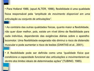 Para Holland 1986, (apud ALTER, 1996), flexibilidade é uma qualidade física responsável pela  “amplitude de movimento disponível em uma articulação ou conjunto de articulações” . Ao contrário das outras qualidades físicas, quanto maior a flexibilidade, não quer dizer melhor, pois, existe um nível ótimo de flexibilidade para cada indivíduo, dependendo das exigências diárias sobre o aparelho locomotor. Uma flexibilidade exagerada não diminui o risco de distensão muscular e pode aumentar o risco de lesões (DANTAS et al., 2001). A flexibilidade pode ser definida como uma  “qualidade física que condiciona a capacidade funcional das articulações a movimentarem-se dentro dos limites ideais de determinadas ações”  (TUBINO, 1985). 