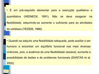 É um pré-requisito elementar para a execução qualitativa e quantitativa (WEINECK, 1991). Não se deve exagerar na flexibilidade, adquirindo-se somente o suficiente para as atividades do cotidiano (YESSIS, 1986). Quando se adquire uma flexibilidade adequada, pode auxiliar o ser humano a encontrar um equilíbrio funcional nas mais diversas vivências, pois, a ausência de uma flexibilidade razoável, aumenta a possibilidade de lesões e de problemas funcionais (DANTAS et al. 2002). 
