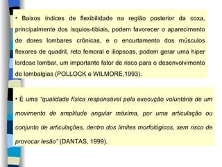 Baixos índices de flexibilidade na região posterior da coxa, principalmente dos ísquios-tibiais, podem favorecer o aparecimento de dores lombares crônicas, e o encurtamento dos músculos flexores de quadril, reto femoral e iliopsoas, podem gerar uma hiper lordose lombar, um importante fator de risco para o desenvolvimento de lombalgias (POLLOCK e WILMORE,1993). É uma  “qualidade física responsável pela execução voluntária de um movimento de amplitude angular máxima, por uma articulação ou conjunto de articulações, dentro dos limites morfológicos, sem risco de provocar lesão”  (DANTAS, 1999) . 