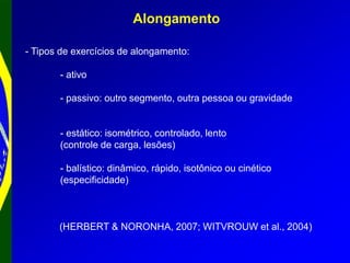 Alongamento
- Tipos de exercícios de alongamento:
- ativo
- passivo: outro segmento, outra pessoa ou gravidade
- estático: isométrico, controlado, lento
(controle de carga, lesões)
- balístico: dinâmico, rápido, isotônico ou cinético
(especificidade)
(HERBERT & NORONHA, 2007; WITVROUW et al., 2004)
 