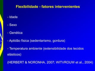 Flexibilidade - fatores intervenientes
- Idade
- Sexo
- Genética
- Aptidão física (sedentarismo, gordura)
- Temperatura ambiente (extensibilidade dos tecidos
elásticos)
(HERBERT & NORONHA, 2007; WITVROUW et al., 2004)
 