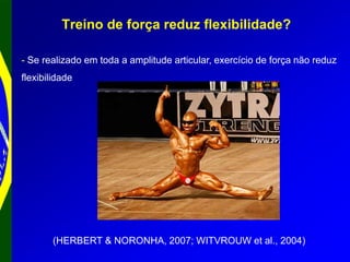 Treino de força reduz flexibilidade?
- Se realizado em toda a amplitude articular, exercício de força não reduz
flexibilidade
(HERBERT & NORONHA, 2007; WITVROUW et al., 2004)
 