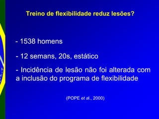Treino de flexibilidade reduz lesões?
(POPE et al., 2000)
- 1538 homens
- Incidência de lesão não foi alterada com
a inclusão do programa de flexibilidade
- 12 semans, 20s, estático
 