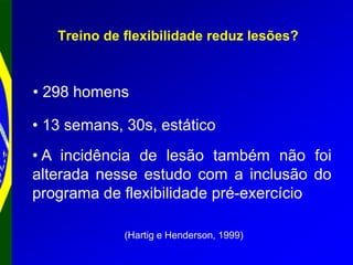 Treino de flexibilidade reduz lesões?
(Hartig e Henderson, 1999)
• 298 homens
• 13 semans, 30s, estático
• A incidência de lesão também não foi
alterada nesse estudo com a inclusão do
programa de flexibilidade pré-exercício
 