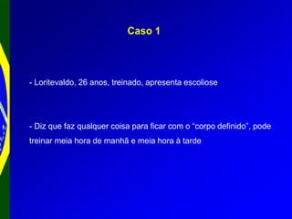 Caso 1
- Loritevaldo, 26 anos, treinado, apresenta escoliose
- Diz que faz qualquer coisa para ficar com o “corpo definido”, pode
treinar meia hora de manhã e meia hora à tarde
 