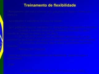 Treinamento de flexibilidade
- Alongamento não reduz número nem gravidade de lesões e dores pós-
exercício
- Aquecimento é importante no início da sessão
- Só é justificável realizar exercícios de alongamento nas seguintes situações:
- Quando o indivíduo apresenta flexibilidade reduzida, a qual o
impede de realizar atividades da vida diária
- Se o indivíduo praticar uma modalidade esportiva para a qual
aumento na flexibilidade em certa(s) articulação(ões) melhora desempenho
- Se o indivíduo apresentar algum desvio postural/encurtamento
muscular
- Relaxamento muscular
- Caso seja realizado o treinamento de flexibilidade, realizá-lo após o
aquecimento
- FNP
(HERBERT & NORONHA, 2007; WITVROUW et al., 2004)
 