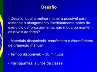 Desafio
- Desafio: qual a melhor maneira possível para
testar se o alongamento imediatamente antes do
exercício de força aumenta, não muda ou mantém
os níveis de força?
- Materiais disponíveis: cronômetro e dinamômetro
de preensão manual
- Tempo disponível: ~ 30 minutos
- Participantes: alunos da classe
 