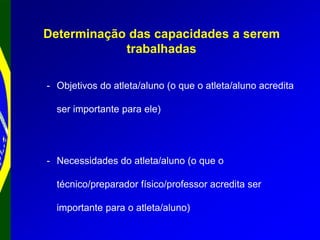 Determinação das capacidades a serem
trabalhadas
- Objetivos do atleta/aluno (o que o atleta/aluno acredita
ser importante para ele)
- Necessidades do atleta/aluno (o que o
técnico/preparador físico/professor acredita ser
importante para o atleta/aluno)
 