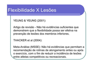 Flexibilidade X Lesões

  YEUNG & YEUNG (2001):

  Artigo de revisão - Não há evidências suficientes que
  demonstrem que a flexibilidade possa ser efetiva na
  prevenção de lesões dos membros inferiores.

  THACKER et al (2004):

  Meta-Análise (MSSE): Não há evidências que permitam a
  recomendação de rotinas de alongamento antes ou após
  o exercício, com o fim de reduzir a incidência de lesões
  entre atletas competitivos ou recreacionais.
 