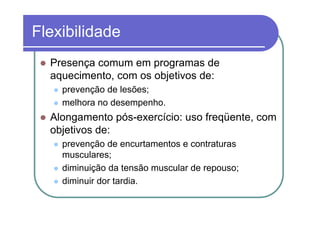 Flexibilidade
  Presença comum em programas de
  aquecimento, com os objetivos de:
    prevenção de lesões;
    melhora no desempenho.
  Alongamento pós-exercício: uso freqüente, com
  objetivos de:
    prevenção de encurtamentos e contraturas
    musculares;
    diminuição da tensão muscular de repouso;
    diminuir dor tardia.
 