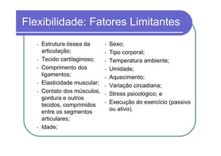 Flexibilidade: Fatores Limitantes
    Estrutura óssea da       Sexo;
    articulação;             Tipo corporal;
    Tecido cartilaginoso;    Temperatura ambiente;
    Comprimento dos          Umidade;
    ligamentos;              Aquecimento;
    Elasticidade muscular;   Variação circadiana;
    Contato dos músculos,    Stress psicológico; e
    gordura e outros
    tecidos, comprimidos     Execução do exercício (passivo
    entre os segmentos       ou ativo).
    articulares;
    Idade;
 