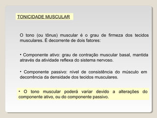 TONICIDADE MUSCULAR



O tono (ou tônus) muscular é o grau de firmeza dos tecidos
musculares. É decorrente de dois fatores:


• Componente ativo: grau de contração muscular basal, mantida
através da atividade reflexa do sistema nervoso.

• Componente passivo: nível de consistência do músculo em
decorrência da densidade dos tecidos musculares.


• O tono muscular poderá variar devido a alterações do
componente ativo, ou do componente passivo.
 
