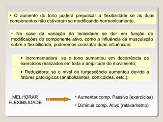 • O aumento do tono poderá prejudicar a flexibilidade se as duas
componentes não estiverem se modificando harmonicamente.

 • No caso da variação da tonicidade se dar em função de
 modificações do componente ativo, como a influência da musculação
 sobre a flexibilidade, poderemos constatar duas influências:

     • Incrementadora: se o tono aumentou em decorrência de
     exercícios realizados em toda a amplitude do movimento;
     • Reduzidora: se o nível de turgescência aumentou devido a
     fatores patológicos (anabolizantes, corticóides, estc.).



 MELHORAR                     • Aumentar comp. Passivo (exercícios)
FLEXIBILIDADE
                              • Diminuir comp. Ativo (relaxamento)
 