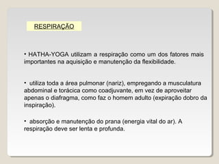 RESPIRAÇÃO



• HATHA-YOGA utilizam a respiração como um dos fatores mais
importantes na aquisição e manutenção da flexibilidade.


• utiliza toda a área pulmonar (nariz), empregando a musculatura
abdominal e torácica como coadjuvante, em vez de aproveitar
apenas o diafragma, como faz o homem adulto (expiração dobro da
inspiração).

• absorção e manutenção do prana (energia vital do ar). A
respiração deve ser lenta e profunda.
 