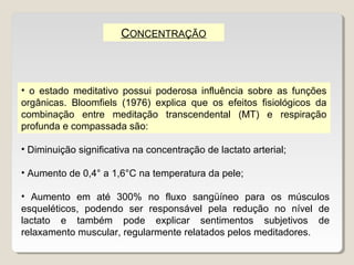 CONCENTRAÇÃO



• o estado meditativo possui poderosa influência sobre as funções
orgânicas. Bloomfiels (1976) explica que os efeitos fisiológicos da
combinação entre meditação transcendental (MT) e respiração
profunda e compassada são:

• Diminuição significativa na concentração de lactato arterial;

• Aumento de 0,4° a 1,6°C na temperatura da pele;

• Aumento em até 300% no fluxo sangüíneo para os músculos
esqueléticos, podendo ser responsável pela redução no nível de
lactato e também pode explicar sentimentos subjetivos de
relaxamento muscular, regularmente relatados pelos meditadores.
 
