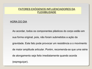 FATORES EXÓGENOS INFLUENCIADORES DA
                 FLEXIBILIDADE


HORA DO DIA


 Ao acordar, todos os componentes plásticos do corpo estão em

 sua forma original, pois, não foram submetidos a ação da

 gravidade. Este fato pode provocar um resistência a o movimento

 de maior amplitude articular. Porém, recomenda-se que uma série

 de alongamento seja feito imediatamente quando acorda

 (espreguiçar).
 