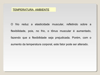 TEMPERATURA AMBIENTE




O frio reduz a elasticidade muscular, refletindo sobre a

flexibilidade, pois, no frio, o tônus muscular é aumentado,

fazendo que a flexibilidade seja prejudicada. Porém, com o

aumento da temperatura corporal, este fator pode ser alterado.
 