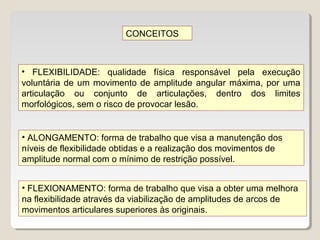 CONCEITOS



• FLEXIBILIDADE: qualidade física responsável pela execução
voluntária de um movimento de amplitude angular máxima, por uma
articulação ou conjunto de articulações, dentro dos limites
morfológicos, sem o risco de provocar lesão.


• ALONGAMENTO: forma de trabalho que visa a manutenção dos
níveis de flexibilidade obtidas e a realização dos movimentos de
amplitude normal com o mínimo de restrição possível.


• FLEXIONAMENTO: forma de trabalho que visa a obter uma melhora
na flexibilidade através da viabilização de amplitudes de arcos de
movimentos articulares superiores às originais.
 