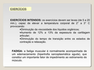 EXERCÍCIOS



EXERCÍCIOS INTENSOS: os exercícios devem ser leves (de 5 a 20
min.), capaz de elevar a temperatura corporal de 2° a 3° C
provocando:
        •Diminuição da viscosidade dos líquidos orgânicos;
        •Aumento de 12% a 13% da espessura da cartilagem
        articular;
        •Diminuição do tempo de transição entre os estados de
        contração e relaxação.


 FADIGA: a fadiga muscular é normalmente acompanhada de
 um edemaciamento (hipertrofia sarcoplasmática aguda), que
 constitui um importante fator de impedimento ao estiramento do
 músculo.
 