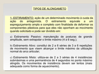 TIPOS DE ALONGAMETO


1- ESTIRAMENTO: ação de um determinado movimento à custa da
ação do antagonista. O estiramento equivale a um
espreguiçamento amplo e completo com finalidade de deformar os
componentes plásticos para que eles não oponham ao movimento
quando solicitado e pode ser dividido em:

a) Estiramento Passivo: manutenção de posturas de grande
amplitude, sem extrapolar o limite máximo (4 a 6 seg.);

b) Estiramento Ativo: constitui de 2 a 6 séries de 3 a 6 repetições
de movimento que visem alcançar o limite máximo da utilização
normal do arco articular;

c) Estiramento Misto: utiliza-se de 2 a 3 séries de 4 insistências
submáximas e uma permanência de 4 segundos no ponto máximo
atingido. Os movimentos de insistência devem ser lentos (mais
adequada como forma de aquecimento).
 