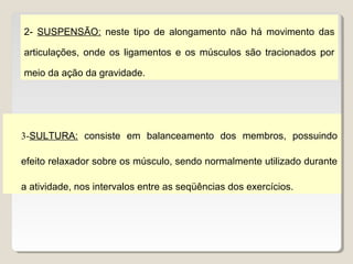 2- SUSPENSÃO: neste tipo de alongamento não há movimento das

articulações, onde os ligamentos e os músculos são tracionados por

meio da ação da gravidade.




3-SULTURA: consiste em balanceamento dos membros, possuindo

efeito relaxador sobre os músculo, sendo normalmente utilizado durante

a atividade, nos intervalos entre as seqüências dos exercícios.
 