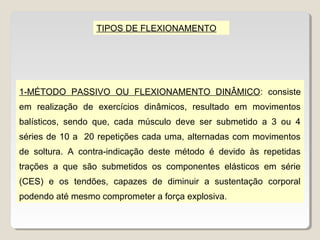 TIPOS DE FLEXIONAMENTO




1-MÉTODO PASSIVO OU FLEXIONAMENTO DINÂMICO: consiste
em realização de exercícios dinâmicos, resultado em movimentos
balísticos, sendo que, cada músculo deve ser submetido a 3 ou 4
séries de 10 a 20 repetições cada uma, alternadas com movimentos
de soltura. A contra-indicação deste método é devido às repetidas
trações a que são submetidos os componentes elásticos em série
(CES) e os tendões, capazes de diminuir a sustentação corporal
podendo até mesmo comprometer a força explosiva.
 
