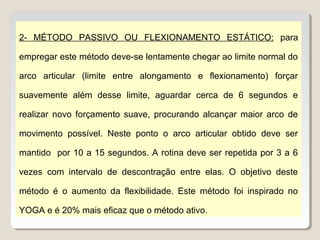 2- MÉTODO PASSIVO OU FLEXIONAMENTO ESTÁTICO: para

empregar este método deve-se lentamente chegar ao limite normal do

arco articular (limite entre alongamento e flexionamento) forçar

suavemente além desse limite, aguardar cerca de 6 segundos e

realizar novo forçamento suave, procurando alcançar maior arco de

movimento possível. Neste ponto o arco articular obtido deve ser

mantido por 10 a 15 segundos. A rotina deve ser repetida por 3 a 6

vezes com intervalo de descontração entre elas. O objetivo deste

método é o aumento da flexibilidade. Este método foi inspirado no

YOGA e é 20% mais eficaz que o método ativo.
 