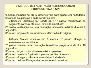 3-MÉTODO DE FACILITAÇÃO NEUROMUSCULAR
                   PROPIOCEPTIVA (FNP)

também chamado de 3S foi desenvolvido para aplicar em nadadores,
bailarinos de ginastas e pode ser divido em:
    a)Scientific Stretching for Sports (3S): 1° passo: mobilização do
    segmento corporal até o seu limite de amplitude;
2° passo: realização de uma contração isométrica máxima durante 8
segundos;
3° passo: forçamento do movimento além do limite original.

   b)Super Stretch: consiste em 6 etapas: 1° passo: alongar o
   músculo a ser trabalhado;
2° passo: realizar uma contração isométrica progressiva de 8 a 10
segundos;
3° passo: forçar o músculo até o máximo possível;
4° passo: repetir os 3 primeiros passos por 3 ou 4 vezes;
5° passo: alongar e relaxar a musculatura trabalhada;
6° passo: realizar 15 segundos de forçamento estático.
 