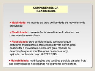 COMPONENTES DA
                     FLEXIBILIDADE



• Mobilidade: no tocante ao grau de liberdade de movimento da
articulação;

• Elasticidade: com referência ao estiramento elástico dos
componentes musculares;

• Plasticidade: grau de deformação temporária que
estruturas musculares e articulações devem sofrer, para
possibilitar o movimento. Existe um grau residual de
deformação que se mantém após cessada a força
aplicada, conhecida como HISTERESIS;

• Maleabilidade: modificações dos tendões parciais da pele, fruto
das acomodações necessárias no segmento considerado.
 