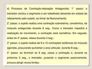 d) Processo de Contração-relaxação Antagonista: 1° passo: o
treinador conduz o segmento a ser trabalhado deixando em estado de
relaxamento pelo sujeito, ao limiar de flexionamento;
2° passo: o sujeito realiza uma contração submáxima, concêntrica, do
músculo antagonista durante 8 seg.. Como o treinador impedirá a
realização do movimento, a contração será isométrica. Em seguida,
antes do 3° passo, relaxa durante 3 seg.;
3° passo: o sujeito realiza de 8 a 10 contrações isotônicas do músculo
agonista, procurando aumentar o arco articular, durante 8 seg.;
4° passo: ao terminar os 8 seg. cessa a contração e, durante os
próximos 3 seg., o treinador, puxando o segmento passivamente,
procura atingir novos limites.
 