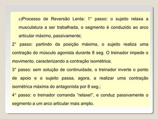e)Processo de Reversão Lenta: 1° passo: o sujeito relaxa a
   musculatura a ser trabalhada, o segmento é conduzido ao arco
   articular máximo, passivamente;
2° passo: partindo da posição máxima, o sujeito realiza uma
contração do músculo agonista durante 8 seg. O treinador impede o
movimento, caracterizando a contração isométrica;
3° passo: sem solução de continuidade, o treinador inverte o ponto
de apoio e o sujeito passa, agora, a realizar uma contração
isométrica máxima do antagonista por 8 seg.;
4° passo: o treinador comanda “relaxe!”, e conduz passivamente o
segmento a um arco articular mais amplo.
 