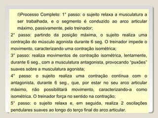 f)Processo Completo: 1° passo: o sujeito relaxa a musculatura a
   ser trabalhada, e o segmento é conduzido ao arco articular
   máximo, passivamente, pelo treinador;
2° passo: partindo da posição máxima, o sujeito realiza uma
contração do músculo agonista durante 6 seg. O treinador impede o
movimento, caracterizando uma contração isométrica;
3° passo: realiza movimentos de contração isométrica, lentamente,
durante 6 seg., com a musculatura antagonista, provocando “puxões”
suaves sobre a musculatura agonista;
4° passo: o sujeito realiza uma contração contínua com o
antagonista, durante 6 seg., que, por estar no seu arco articular
máximo,    não   possibilitará   movimento,   caracterizando-a   como
isométrica. O treinador força no sentido na contração;
5° passo: o sujeito relaxa e, em seguida, realiza 2 oscilações
pendulares suaves ao longo do terço final do arco articular.
 