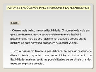 FATORES ENDÓGENOS INFLUENCIADORES DA FLEXIBILIDADE




 IDADE

 • Quanto mais velho, menor a flexibilidade. O momento da vida em
 que o ser humano mostra-se potencialmente mais flexível é
 justamente na hora de seu nascimento, quando o próprio crânio
 mobiliza-se para permitir a passagem pelo canal vaginal.


 • Com o passar do tempo, a possibilidade de adquirir flexibilidade
 diminui. Assim, quanto mais cedo iniciar o treinamento da
 flexibilidade, maiores serão as possibilidades de se atingir grandes
 arcos de amplitude articular.
 