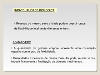 INDIVIDUALIDADE BIOLÓGICA



  • Pessoas do mesmo sexo e idade podem possuir graus
  de flexibilidade totalmente diferentes entre si.



 SOMATOTIPO

• A quantidade de gordura corporal apresenta uma correlação
negativa com o grau de flexibilidade.

• Quantidades excessivas de massa muscular pode, muitas vezes,
impedir fisicamente a finalização de diversos movimentos.
 