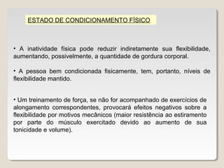 ESTADO DE CONDICIONAMENTO FÍSICO



• A inatividade física pode reduzir indiretamente sua flexibilidade,
aumentando, possivelmente, a quantidade de gordura corporal.

• A pessoa bem condicionada fisicamente, tem, portanto, níveis de
flexibilidade mantido.


• Um treinamento de força, se não for acompanhado de exercícios de
alongamento correspondentes, provocará efeitos negativos sobre a
flexibilidade por motivos mecânicos (maior resistência ao estiramento
por parte do músculo exercitado devido ao aumento de sua
tonicidade e volume).
 