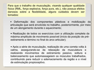 Para que o trabalho de musculação, visando qualquer qualidade
física (RML, força explosiva, força pura, etc.), não possua efeitos
danosos sobre a flexibilidade, alguns cuidados devem ser
tomados:

  • Deformação dos componentes plásticos e mobilização da
  articulação que será envolvida no trabalho, posteriormente, por meio
  de um alongamento durante o aquecimento;

  • Realização de todos os exercícios com a utilização completa da
  máxima amplitude de movimento possível (início da posição de pré-
  estiramento e término no final do arco articular);

  • Após a série de musculação, realização de uma correta volta à
  calma, assegurando-se da relaxação da musculatura e
  realizando movimentos de estiramento passivo, soltura e
  balanceamento que automassageiem os músculos trabalhados,
  contribuindo para reduzir o edemaciamento da região e o nível
  de estimulação propioceptivo.
 