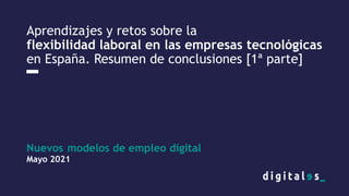 Nuevos modelos de empleo digital
Mayo 2021
Aprendizajes y retos sobre la
flexibilidad laboral en las empresas tecnológicas
en España. Resumen de conclusiones [1ª parte]
 