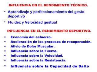 INFLUENCIA EN EL RENDIMIENTO TÉCNICO.
• Aprendizaje y perfeccionamiento del gesto
deportivo
• Fluidez y Velocidad gestual
INFLUENCIA EN EL RENDIMIENTO DEPORTIVO.
• Economía del esfuerzo.
• Aceleración de los procesos de recuperación.
• Alivio de Dolor Muscular.
• Influencia sobre la Fuerza.
• Influencia sobre la Velocidad.
• Influencia sobre la Resistencia.
• Influencia sobre la Capacidad de Salto
 