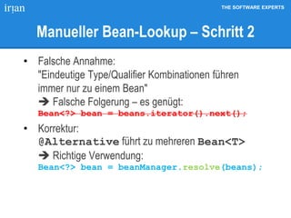THE SOFTWARE EXPERTS
Manueller Bean-Lookup – Schritt 2
• Falsche Annahme:
"Eindeutige Type/Qualifier Kombinationen führen
immer nur zu einem Bean"
 Falsche Folgerung – es genügt:
Bean<?> bean = beans.iterator().next();
• Korrektur:
@Alternative führt zu mehreren Bean<T>
 Richtige Verwendung:
Bean<?> bean = beanManager.resolve(beans);
 