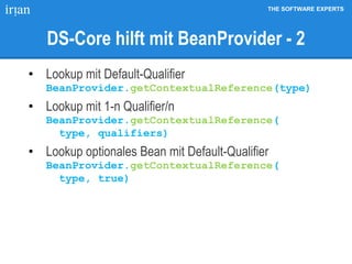 THE SOFTWARE EXPERTS
DS-Core hilft mit BeanProvider - 2
• Lookup mit Default-Qualifier
BeanProvider.getContextualReference(type)
• Lookup mit 1-n Qualifier/n
BeanProvider.getContextualReference(
type, qualifiers)
• Lookup optionales Bean mit Default-Qualifier
BeanProvider.getContextualReference(
type, true)
 