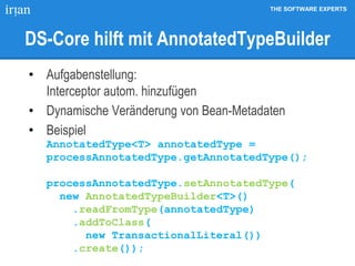 THE SOFTWARE EXPERTS
DS-Core hilft mit AnnotatedTypeBuilder
• Aufgabenstellung:
Interceptor autom. hinzufügen
• Dynamische Veränderung von Bean-Metadaten
• Beispiel
AnnotatedType<T> annotatedType =
processAnnotatedType.getAnnotatedType();
processAnnotatedType.setAnnotatedType(
new AnnotatedTypeBuilder<T>()
.readFromType(annotatedType)
.addToClass(
new TransactionalLiteral())
.create());
 