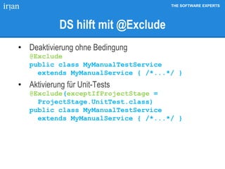 THE SOFTWARE EXPERTS
DS hilft mit @Exclude
• Deaktivierung ohne Bedingung
@Exclude
public class MyManualTestService
extends MyManualService { /*...*/ }
• Aktivierung für Unit-Tests
@Exclude(exceptIfProjectStage =
ProjectStage.UnitTest.class)
public class MyManualTestService
extends MyManualService { /*...*/ }
 
