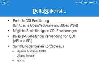THE SOFTWARE EXPERTS
DeltaSpike ist...
• Portable CDI-Erweiterung
(für Apache OpenWebBeans und JBoss Weld)
• Mögliche Basis für eigene CDI-Erweiterungen
• Beispiel-Quelle für die Verwendung von CDI
(API und SPI)
• Sammlung der besten Konzepte aus
 Apache MyFaces CODI
 JBoss Seam3
 u.v.m.
 