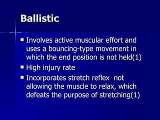 Ballistic Involves active muscular effort and uses a bouncing-type movement in which the end position is not held(1) High injury rate Incorporates stretch reflex  not allowing the muscle to relax, which defeats the purpose of stretching(1) 