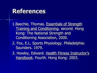 References 1.Baechle, Thomas.  Essentials of Strength Training and Conditioning . second. Hong Kong: The National Strength and Conditioning Association, 2000.  2. Fox, E.L. Sports Physiology. Philadelphia: Saunders. 1979. 3. Howley, Edward.  Health Fitness Instructor's Handbook . Fourth. Hong Kong: 2003.  
